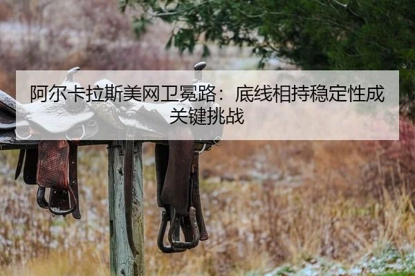 阿尔卡拉斯美网卫冕路：底线相持稳定性成关键挑战