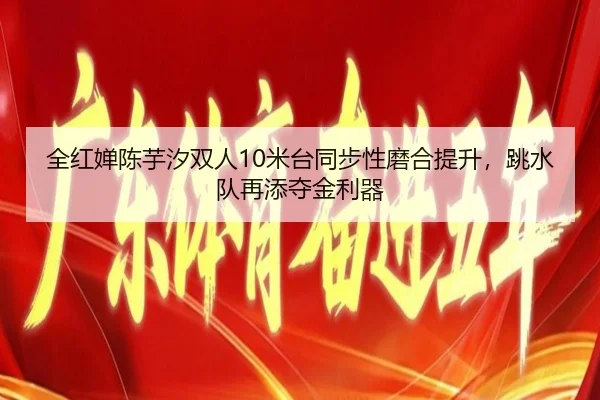全红婵陈芋汐双人10米台同步性磨合提升，跳水队再添夺金利器