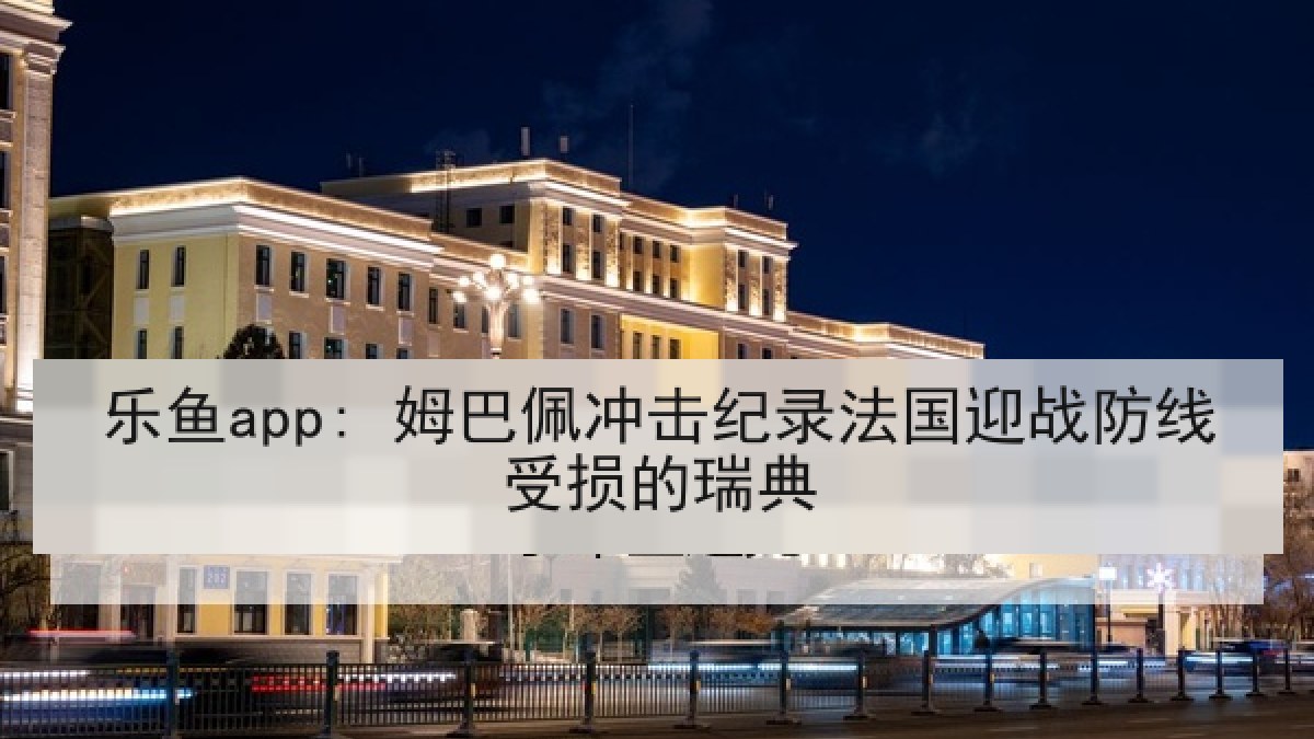 乐鱼app: 姆巴佩冲击纪录法国迎战防线受损的瑞典
