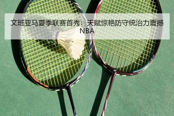 文班亚马夏季联赛首秀：天赋惊艳防守统治力震撼NBA