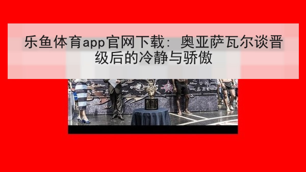 乐鱼体育app官网下载: 奥亚萨瓦尔谈晋级后的冷静与骄傲