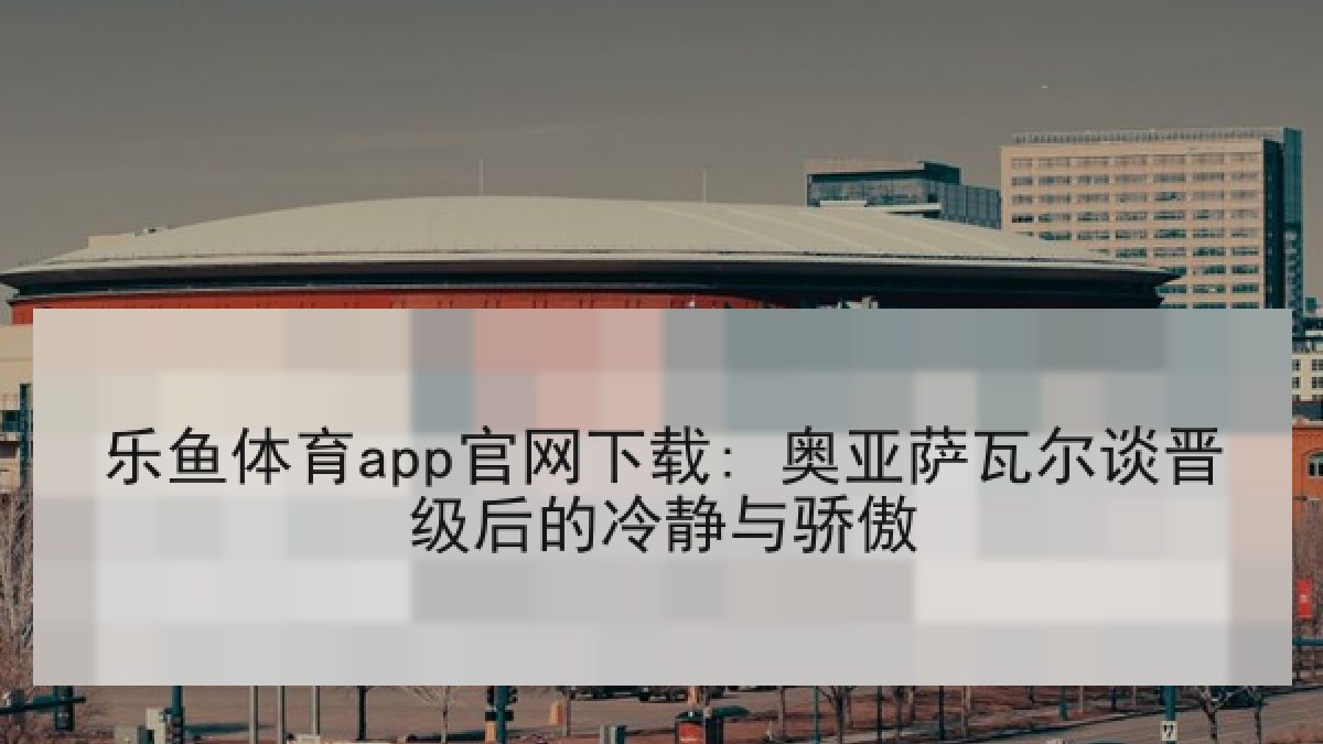 乐鱼体育app官网下载: 奥亚萨瓦尔谈晋级后的冷静与骄傲
