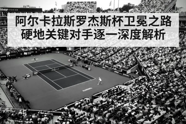 阿尔卡拉斯罗杰斯杯卫冕之路硬地关键对手逐一深度解析