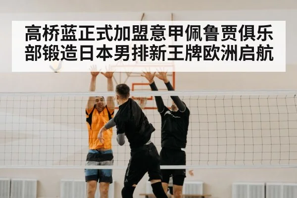 高桥蓝正式加盟意甲佩鲁贾俱乐部锻造日本男排新王牌欧洲启航