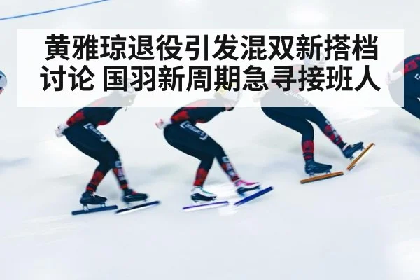 黄雅琼退役引发混双新搭档讨论 国羽新周期急寻接班人